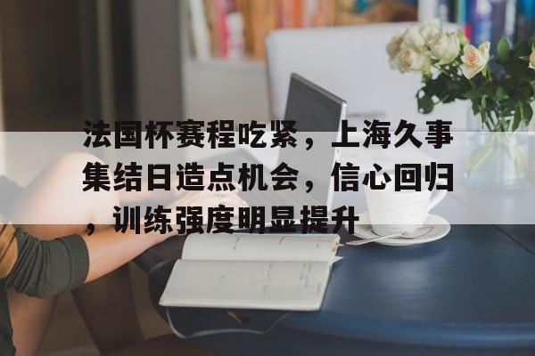 关于法国杯赛程吃紧，上海久事集结日造点机会，信心回归，训练强度明显提升的信息
