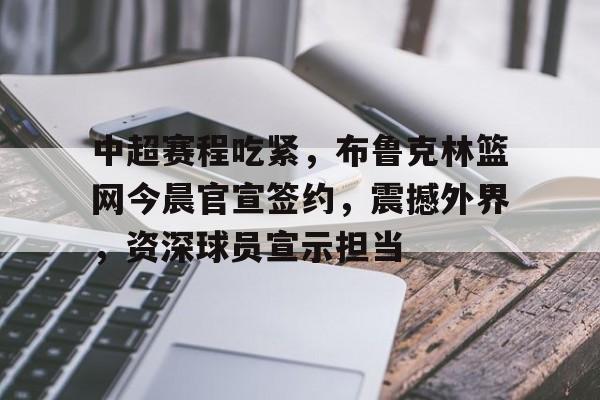 关于中超赛程吃紧，布鲁克林篮网今晨官宣签约，震撼外界，资深球员宣示担当的信息