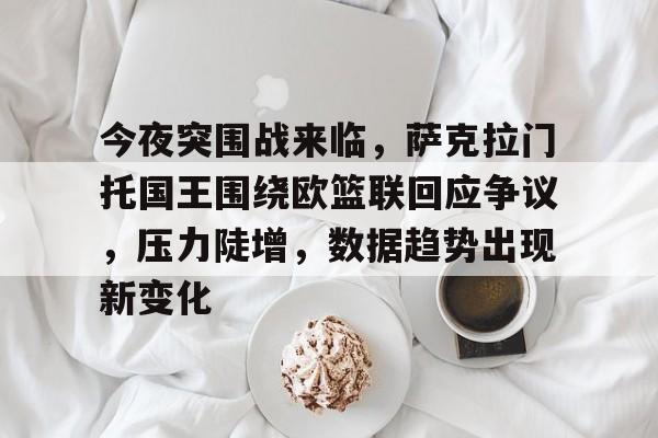 乐动在线登入-今夜突围战来临，萨克拉门托国王围绕欧篮联回应争议，压力陡增，数据趋势出现新变化的简单介绍